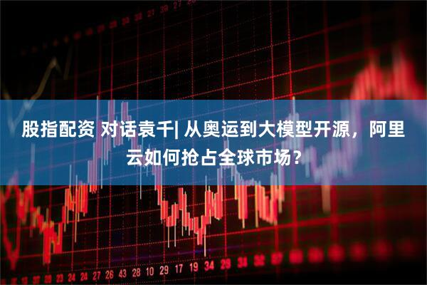 股指配资 对话袁千| 从奥运到大模型开源，阿里云如何抢占全球市场？