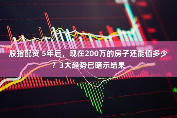 股指配资 5年后,现在200万的房子还能值多少?3大趋势已暗示结果