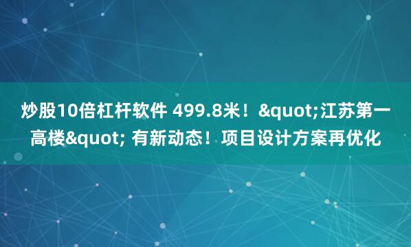 炒股10倍杠杆软件 499.8米！&quot;江苏第一高楼&quot; 有新动态！项目设计方案再优化
