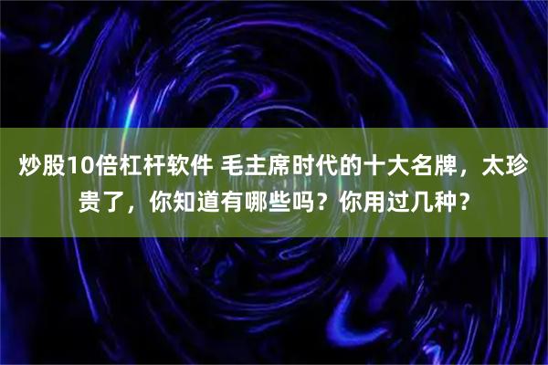 炒股10倍杠杆软件 毛主席时代的十大名牌,太珍贵了,你知道有哪些吗?你用过几种?