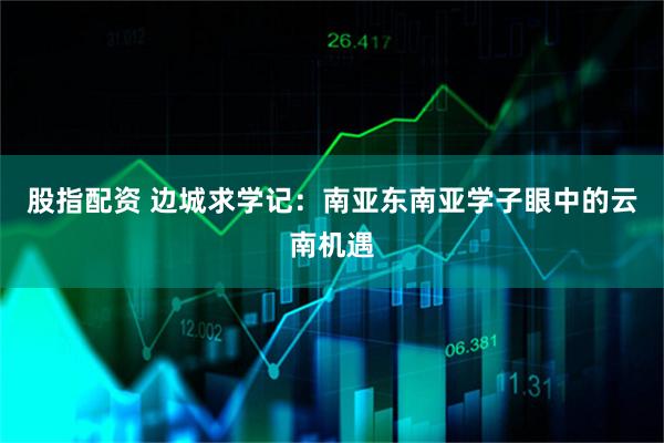股指配资 边城求学记：南亚东南亚学子眼中的云南机遇
