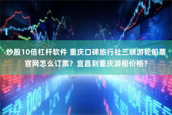炒股10倍杠杆软件 重庆口碑旅行社三峡游轮船票官网怎么订票?宜昌到重庆游船价格?
