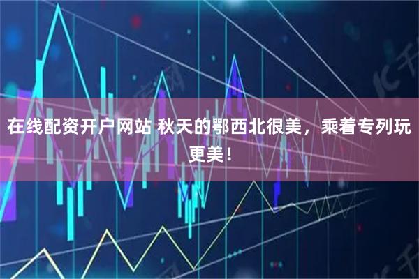 在线配资开户网站 秋天的鄂西北很美,乘着专列玩更美!