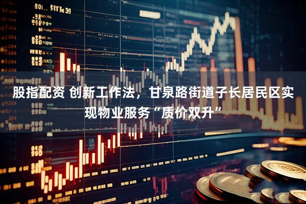 股指配资 创新工作法,甘泉路街道子长居民区实现物业服务“质价双升”