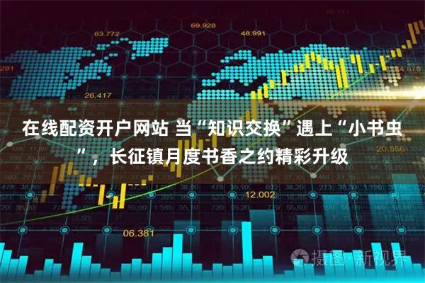 在线配资开户网站 当“知识交换”遇上“小书虫”,长征镇月度书香之约精彩升级