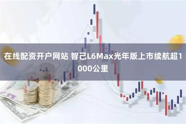 在线配资开户网站 智己L6Max光年版上市续航超1000公里
