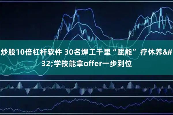 炒股10倍杠杆软件 30名焊工千里“赋能” 疗休养 学技能拿offer一步到位
