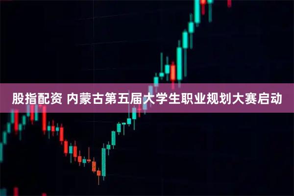 股指配资 内蒙古第五届大学生职业规划大赛启动