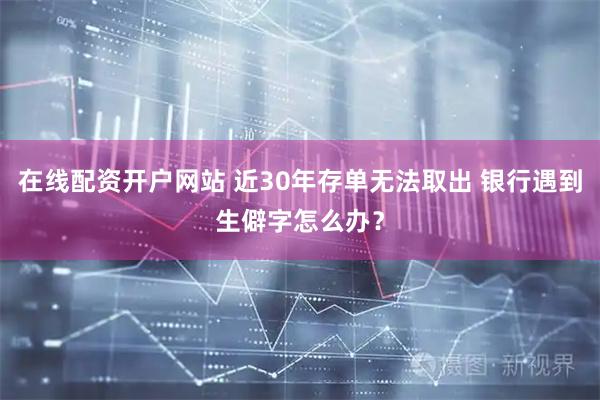 在线配资开户网站 近30年存单无法取出 银行遇到生僻字怎么办？