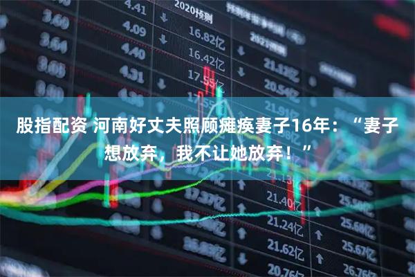 股指配资 河南好丈夫照顾瘫痪妻子16年：“妻子想放弃，我不让她放弃！”