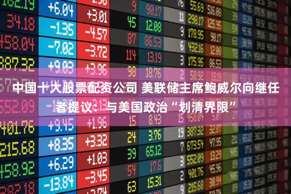 中国十大股票配资公司 美联储主席鲍威尔向继任者提议：与美国政治“划清界限”