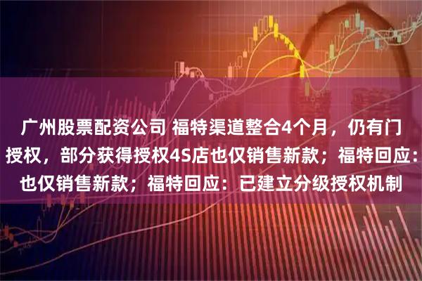 广州股票配资公司 福特渠道整合4个月，仍有门店未获“另一个福特”授权，部分获得授权4S店也仅销售新款；福特回应：已建立分级授权机制
