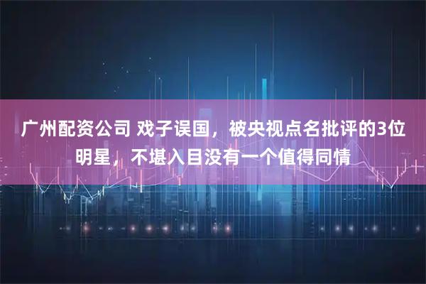 广州配资公司 戏子误国，被央视点名批评的3位明星，不堪入目没有一个值得同情