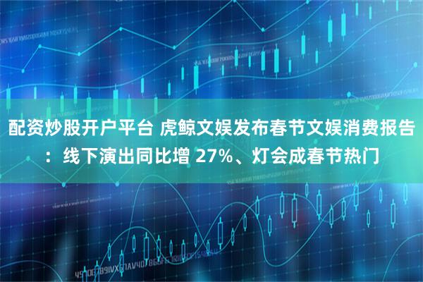 配资炒股开户平台 虎鲸文娱发布春节文娱消费报告:线下演出同比增 27%、灯会成春节热门