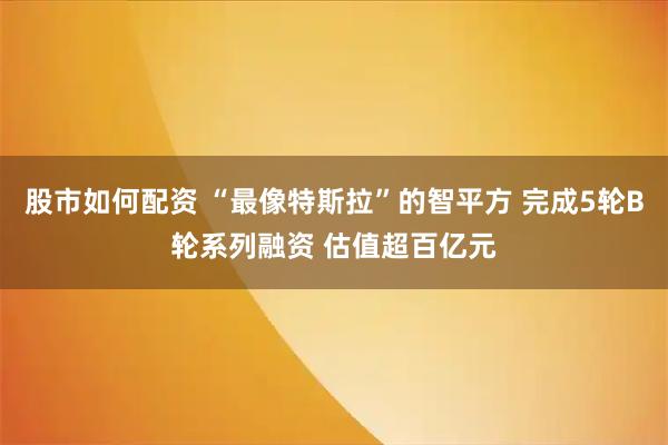 股市如何配资 “最像特斯拉”的智平方 完成5轮B轮系列融资 估值超百亿元