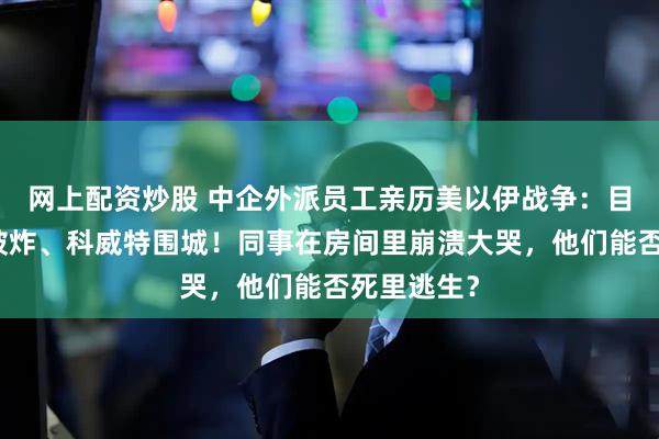 网上配资炒股 中企外派员工亲历美以伊战争：目睹美使馆被炸、科威特围城！同事在房间里崩溃大哭，他们能否死里逃生？