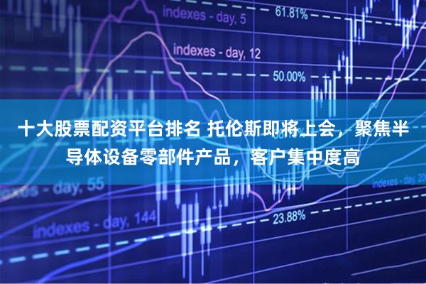 十大股票配资平台排名 托伦斯即将上会，聚焦半导体设备零部件产品，客户集中度高