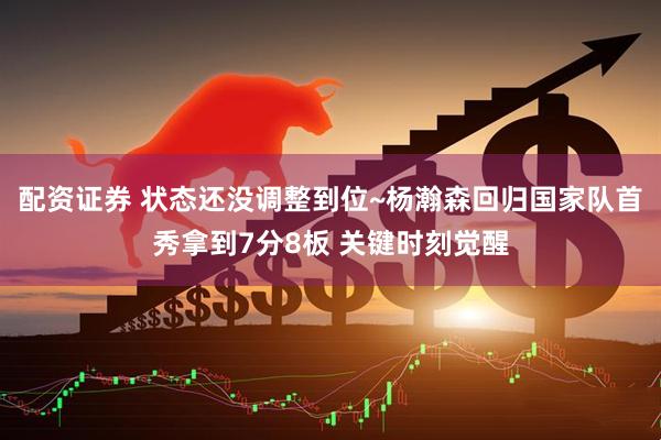 配资证券 状态还没调整到位~杨瀚森回归国家队首秀拿到7分8板 关键时刻觉醒