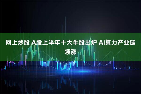 网上炒股 A股上半年十大牛股出炉 AI算力产业链领涨