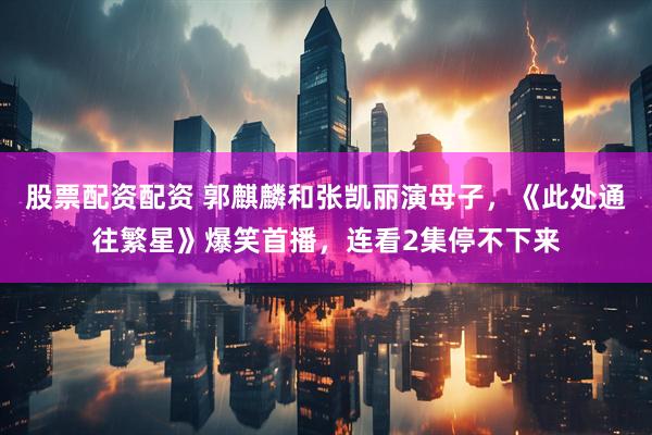 股票配资配资 郭麒麟和张凯丽演母子，《此处通往繁星》爆笑首播，连看2集停不下来